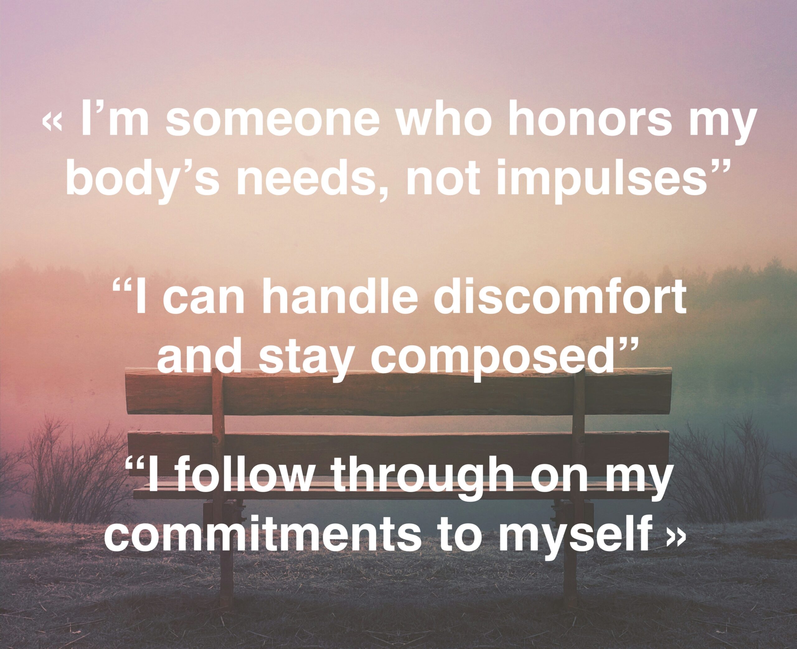 I’m someone who honors my body’s needs, not impulses.” “I can handle discomfort and stay composed.” “I follow through on my commitments to myself