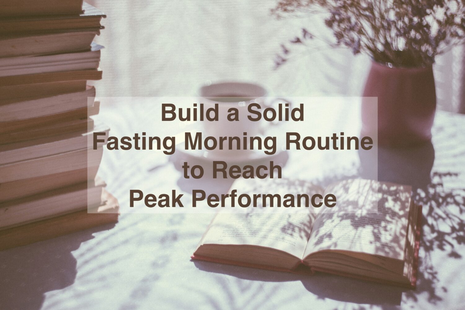cup of tea and book - focus with fasting An image with a cup of tea, a book and a flower vase, and the text above: Build a Solid
Fasting Morning Routine
to Reach
Peak Performance